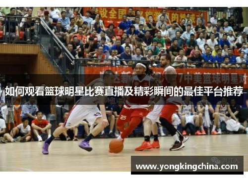 如何观看篮球明星比赛直播及精彩瞬间的最佳平台推荐