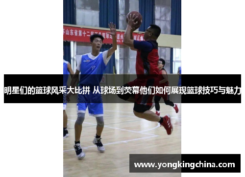 明星们的篮球风采大比拼 从球场到荧幕他们如何展现篮球技巧与魅力