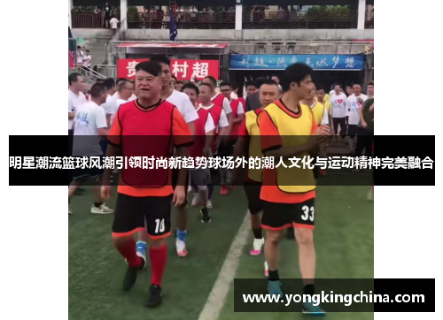 明星潮流篮球风潮引领时尚新趋势球场外的潮人文化与运动精神完美融合