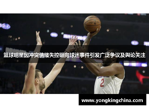 篮球明星因冲突情绪失控砸向球迷事件引发广泛争议及舆论关注